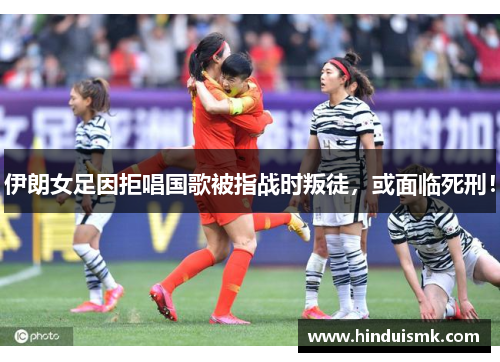伊朗女足因拒唱国歌被指战时叛徒，或面临死刑！